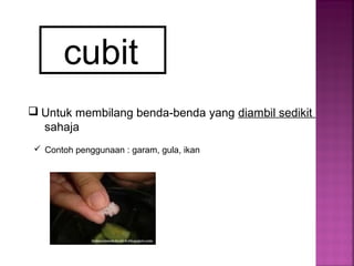 cubit
 Untuk membilang benda-benda yang diambil sedikit
sahaja
 Contoh penggunaan : garam, gula, ikan
 