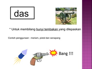 das
* Untuk membilang bunyi tembakan yang dilepaskan
Contoh penggunaan : meriam, pistol dan senapang
Bang !!!
 