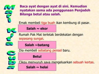 Mari Kita Cuba Baca ayat dengan ayat di sini. Kemudian nyatakan sama ada penggunaan Penjodoh Bilanga betul atau salah. Emak membeli  tiga buah  ikan kembung di pasar. Rumah Pak Mat terletak berdekatan dengan  sepasang sungai . Dia membeli  sebatang pensel  baru. Cikgu menyuruh saya mengeluarkan  sebuah kertas . Salah ~ ekor Salah ~batang Betul Salah ~ helai 