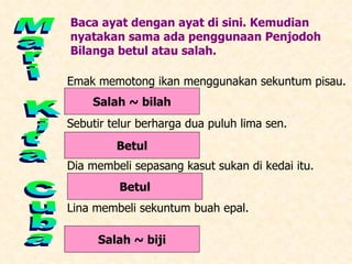Mari Kita Cuba Baca ayat dengan ayat di sini. Kemudian nyatakan sama ada penggunaan Penjodoh Bilanga betul atau salah. Emak memotong ikan menggunakan sekuntum pisau. Sebutir telur berharga dua puluh lima sen. Dia membeli sepasang kasut sukan di kedai itu. Lina membeli sekuntum buah epal. Salah ~ bilah Betul Betul Salah ~ biji 