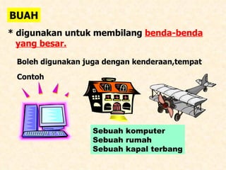 BUAH * digunakan untuk membilang  benda-benda   yang besar. Boleh digunakan juga dengan kenderaan,tempat Contoh  Sebuah komputer Sebuah rumah Sebuah kapal terbang 