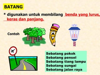 BATANG * digunakan untuk membilang  benda yang lurus, keras dan panjang. Contoh  Sebatang pokok Sebatang pensel Sebatang tiang lampu Sebatang sungai Sebatang jalan raya 