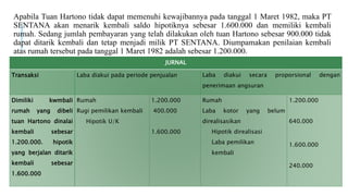 Apabila Tuan Hartono tidak dapat memenuhi kewajibannya pada tanggal 1 Maret 1982, maka PT
SENTANA akan menarik kembali saldo hipotiknya sebesar 1.600.000 dan memiliki kembali
rumah. Sedang jumlah pembayaran yang telah dilakukan oleh tuan Hartono sebesar 900.000 tidak
dapat ditarik kembali dan tetap menjadi milik PT SENTANA. Diumpamakan penilaian kembali
atas rumah tersebut pada tanggal 1 Maret 1982 adalah sebesar 1.200.000.
JURNAL
Transaksi Laba diakui pada periode penjualan Laba diakui secara proporsional dengan
penerimaan angsuran
Dimiliki kwmbali
rumah yang dibeli
tuan Hartono dinalai
kembali sebesar
1.200.000. hipotik
yang berjalan ditarik
kembali sebesar
1.600.000
Rumah
Rugi pemilikan kembali
Hipotik U/K
1.200.000
400.000
1.600.000
Rumah
Laba kotor yang belum
direalisasikan
Hipotik direalisasi
Laba pemilikan
kembali
1.200.000
640.000
1.600.000
240.000
 