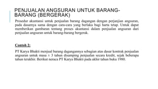 PENJUALAN ANGSURAN UNTUK BARANG-
BARANG (BERGERAK)
Prosedur akuntansi untuk penjualan barang dagangan dengan perjanjian angsuran,
pada dasarnya sama dengan cara-cara yang berlaku bagi harta tetap. Untuk dapat
memberikan gambaran tentang proses akuntansi dalam penjualan angsuran dari
penjualan angsuran untuk barang-barang bergerak.
Contoh 2:
PT Karya Bhakti menjual barang dagangannya sebagian atas dasar kontrak penjualan
angsuran untuk masa ± 3 tahun disamping penjualan secara kredit, sejak beberapa
tahun terakhir. Berikut neraca PT Karya Bhakti pada akhir tahun buku 1980.
 