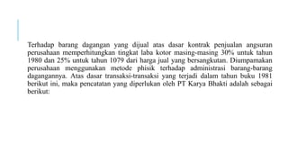 Terhadap barang dagangan yang dijual atas dasar kontrak penjualan angsuran
perusahaan memperhitungkan tingkat laba kotor masing-masing 30% untuk tahun
1980 dan 25% untuk tahun 1079 dari harga jual yang bersangkutan. Diumpamakan
perusahaan menggunakan metode phisik terhadap administrasi barang-barang
dagangannya. Atas dasar transaksi-transaksi yang terjadi dalam tahun buku 1981
berikut ini, maka pencatatan yang diperlukan oleh PT Karya Bhakti adalah sebagai
berikut:
 