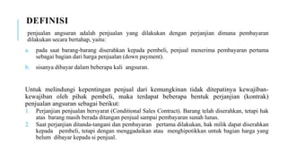 DEFINISI
penjualan angsuran adalah penjualan yang dilakukan dengan perjanjian dimana pembayaran
dilakukan secara bertahap, yaitu:
a. pada saat barang-barang diserahkan kepada pembeli, penjual menerima pembayaran pertama
sebagai bagian dari harga penjualan (down payment).
b. sisanya dibayar dalam beberapa kali angsuran.
Untuk melindungi kepentingan penjual dari kemungkinan tidak ditepatinya kewajiban-
kewajiban oleh pihak pembeli, maka terdapat beberapa bentuk perjanjian (kontrak)
penjualan angsuran sebagai berikut:
1. Perjanjian penjualan bersyarat (Conditional Sales Contract). Barang telah diserahkan, tetapi hak
atas barang masih berada ditangan penjual sampai pembayaran sunah lunas.
2. Saat perjanjian ditanda-tangani dan pembayaran pertama dilakukan, hak milik dapat diserahkan
kepada pembeli, tetapi dengan menggadaikan atau menghipotikkan untuk bagian harga yang
belum dibayar kepada si penjual.
 