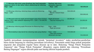 11) Menutup laba kotor yang direalisasi dari hasil penjualan
angsuran tahun ini dan tahun-tahun sebelumnya ke rekening
Rugi - Laba
Realisasi laba kotor
penjualan angsuran
Rugi – Laba
180.000,0
180.000,00
12) Menutup rekening-rekening biaya usaha ke Rekening
Rugu – Laba
Rugi – Laba
Macam-macam biaya
usaha
500.000,00
500.000,00
13) Mencatat taksiran pajak perseorangan yang akan di bayar
sebesar 20% x laba sebelum dipotong P.Ps. ( 20% x 130.000,00
= 26.000,00)
Pajak perseroan
Taksiran Hutang P.Ps
26.000,00
26.000,00
14) Menutup rekening pajak Perseroan ke Rekening Rugi –
Laba
Rugi – Laba
Pajak perseroan
26.000,00
26.000,00
15) Memindahkan laba bersih ke rekening Laba yang ditahan Rugi – Laba
Laba yang ditahan
(Retained carning)
104.000,00
104.000,00
Apabila perusahaan mempergunakan metode “perpetual inventory” maka pembelian-pembelian
harus dcatat langsung ke rekening persediaan (inventory). Pencatatan untuk harga pokok penjualan
angsuran dan penjualan regular harus disusun up to date. Rekening “Harga Pokok Penjualan
Angsuran” dan “Harga Pokok Penjualan” (Regular), segera didebit dan rekening “Persediaan
Barang Dagangan” segera dikredit pada saat barang dikirim kepada pembeli.
 