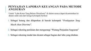 PENYAJIAN LAPORAN KEUANGAN PADA METODE
ANGSURAN
Untuk “Laba Kotor Yang Belum Direalisasi” di dalam neraca dapat dicantumkan ke
dalam salah satu dari ketiga kelompok berikut:
1. Sebagai hutang dan dilaporkan di bawah kelompok “Pendapatan Yang
Masih Akan Diterima”.
2. Sebagai rekening penilaian dan mengurangi “Piutang Penjualan Angsuran”
3. Sebagai rekening modal dan dicatat sebagai bagian dari laba yang ditahan.
 