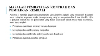 MASALAH PEMBATALAN KONTRAK DAN
PEMILIKAN KEMBALI
Apabila si pembeli gagal untuk memenuhi kewajibannya seperti yang tercantum di dalam
surat pejanjian angsuran, maka barang-barang yang bersangkutan ditarik dan dimiliki oleh
si penjual. Dalam hal ini pencatatan yang harus dilakukan dalam buku-buku si penjual,
akan menyangkut :
a. Pencatatan pemilikan kembali barang dagangan
b. Menghapuskan saldo piutang penjualan
c. Menghapuskan saldo laba kotor yang belum direalisasi
d. Pencatatan keuntungan atau kerugian
 