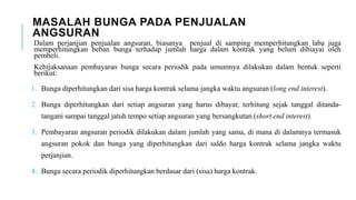 MASALAH BUNGA PADA PENJUALAN
ANGSURAN
Dalam perjanjian penjualan angsuran, biasanya penjual di samping memperhitungkan laba juga
memperhitungkan beban bunga terhadap jumlah harga dalam kontrak yang belum dibiayai oleh
pembeli.
Kebijaksanaan pembayaran bunga secara periodik pada umumnya dilakukan dalam bentuk seperti
berikut:
1. Bunga diperhitungkan dari sisa harga kontrak selama jangka waktu angsuran (long end interest).
2. Bunga diperhitungkan dari setiap angsuran yang harus dibayar, terhitung sejak tanggal ditanda-
tangani sampai tanggal jatuh tempo setiap angsuran yang bersangkutan (short end interest).
3. Pembayaran angsuran periodik dilakukan dalam jumlah yang sama, di mana di dalamnya termasuk
angsuran pokok dan bunga yang diperhitungkan dari saldo harga kontrak selama jangka waktu
perjanjian.
4. Bunga secara periodik diperhitungkan berdasar dari (sisa) harga kontrak.
 
