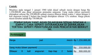 Contoh:
Misalnya pada tanggal 1 januari 1980 telah dijual sebuah mesin dengan harga Rp
1.250.000,00 atas dasar perjanjian penjualan angsuran. Uang muka (down payment)
ditetapkan sebesar Rp 350.000,00 sedang sisanya dibayar dalam waktu 1 tahun dengan 6
kali angsuran (setiap 2 bulan) dan bunga ditetapkan sebesar 12% setahun. Harga pokok
mesin tersebut adalah Rp 750.000,00.
Perhitungan :
PEMBAYARAN YANG AKAN DILAKUKAN SESUAI DENGAN 4
(EMPAT) CARA SEPERTI DITERANGKAN DI DEPAN,AKAN
TERTERA SEPERTI PERHITUNGAN DAN PENCATATAN BERIKUT
INI.
Harga jual mesin
........................................................................
Rp 1.250.000,00
Uang muka (down payment) ..................................................... Rp 350.000,00
Dibayar 6 kali angsuran tiap-tiap 2 bulan Rp 900.000,00
 