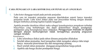 CARA PENGAKUAN LABA KOTOR DALAM PENJUALAN ANGSURAN
1. Laba kotor dianggap terjadi pada periode penjualan.
Pada cara ini transaksi penjualan angsuran diperlakukan seperti hanya transaksi
penjualan kredit. Laba kotor diakui pada saat penyerahan barang dengan ditandai
dengan timbulnya piutang/tagihan kepada langganan.
Apabila prosedur demikian diikuti maka sebagai konsekuensinya pengakuan terhadap
biaya-biaya yang berhubungan dan dapat diidentifikasi dengan pendapatan-
pendapatan yang bersangkutan harus dilakukan. Penggunaan metode ini dipilih
dengan alasan kemungkinan tidak tertagihnya piutang angsuran
sangat rendah.
Ketentuannya:
a. Laba seluruhnya diakui pada tahun dimana penjualan dilakukan
b. Setelah tahun penjualan, hasil penagihan tidak mengakui adanya laba tetapi
hanya mencatat penerimaan kas dan mengurangi piutang
c. Hasil setelah tahun penjualan dianggap pengembalian harga pokok
d. Apabila ada bunga dicatat pendapatan bunga.
 