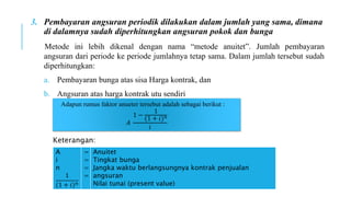 3. Pembayaran angsuran periodik dilakukan dalam jumlah yang sama, dimana
di dalamnya sudah diperhitungkan angsuran pokok dan bunga
Metode ini lebih dikenal dengan nama “metode anuitet”. Jumlah pembayaran
angsuran dari periode ke periode jumlahnya tetap sama. Dalam jumlah tersebut sudah
diperhitungkan:
a. Pembayaran bunga atas sisa Harga kontrak, dan
b. Angsuran atas harga kontrak utu sendiri
Adapun rumus faktor anueter tersebut adalah sebagai berikut :
𝐴
1 −
1
(1 + 𝑖)𝑛
𝑖
A
i
n
1
(1 + 𝑖)𝑛
=
=
=
=
Anuitet
Tingkat bunga
Jangka waktu berlangsungnya kontrak penjualan
angsuran
Nilai tunai (present value)
Keterangan:
 