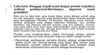 2. Laba kotor dianggap terjadi sesuai dengan periode terjadinya
realisasi pembayaran/diterimanya angsuran sesuai
perjanjian.
Pada cara ini laba kotor yang terjadi diakui sesuai dengan jumlah uang
kas dari penjualan angsuran yang direalisasikan dalam periode-periode
yang bersangkutan. Prosedur ini biasanya digunakan untuk kontrak-
kontrak penjualan yang jangka waktunya melampai satu periode
akuntansi. Ada beberapa alternatif prosedur yang bisa dilakukan, prosedur
mana yang dipilih harus benar-benar dipertimbangkan sesuai dengan rencana
penjualan angsuran yang ada, sehingga benar-benar cocok dengan keinginan
dalam mengukur laba rugi yang akan terjadi.
Prosedur yang menghubungkan tingkat keuntungan dengan realisasi
penerimaan angsuran pada penjualan angsuran adalah sebagai berikut:
a.Penerimaan pembayaran pertama dicatat sebagai pengembalian
pokok (cost) dari barang-barang yang dijual atau service yang
diserahkan, sesudah seluruh harga pokok (cost) kembali, maka
penerimaan selanjutnya baru dicatat sebagai keuntungan.
 