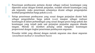 2. Penerimaan pembayaran pertama dicatat sebagai realisasi keuntungan yang
diperoleh sesuai dengan kontrak penjualan, sesudah seluruh keuntungan yang
ada terpenuhi, maka penerimaan selanjutnya dicatat sebagai pengumpulan
kembali/pengembalian harga pokok (cost).
3. Setiap penerimaan pembayaran yang sesuai dengan perjanjian dicatat baik
sebagai pengembalian harga pokok (cost) maupun sebagai realisasi
keuntungan di dalam perbandingan yang sesuai dengan posisi harga pokok dan
keuntungan yang terjadi pada saat perjanjian penjualan angsuran ditanda
tangani. Metode ini memberi peluang untuk mengakui keuntungan
proporsional dengan tingkat penerimaan pembayaran angsuran.
Prosedur inilah yang dikenal dengan metode angsuran atau dasar angsuran
(installment method or installment basis)
 