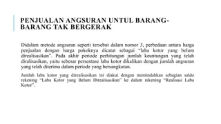 PENJUALAN ANGSURAN UNTUL BARANG-
BARANG TAK BERGERAK
Didalam metode angsuran seperti tersebut dalam nomor 3, perbedaan antara harga
penjualan dengan harga pokoknya dicatat sebagai “laba kotor yang belum
direalisasikan”. Pada akhir periode perhitungan jumlah keuntungan yang telah
diralisasikan, yaitu sebesar persentase laba kotor dikalikan dengan jumlah angsuran
yang telah diterima dalam periode yang bersangkutan.
Jumlah laba kotor yang direalisasikan ini diakui dengan memindahkan sebagian saldo
rekening “Laba Kotor yang Belum Direalisasikan” ke dalam rekening “Realisasi Laba
Kotor”.
 