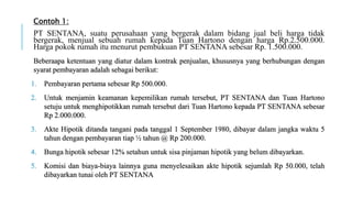 Contoh 1:
PT SENTANA, suatu perusahaan yang bergerak dalam bidang jual beli harga tidak
bergerak, menjual sebuah rumah kepada Tuan Hartono dengan harga Rp.2.500.000.
Harga pokok rumah itu menurut pembukuan PT SENTANA sebesar Rp. 1.500.000.
Beberaapa ketentuan yang diatur dalam kontrak penjualan, khususnya yang berhubungan dengan
syarat pembayaran adalah sebagai berikut:
1. Pembayaran pertama sebesar Rp 500.000.
2. Untuk menjamin keamanan kepemilikan rumah tersebut, PT SENTANA dan Tuan Hartono
setuju untuk menghipotikkan rumah tersebut dari Tuan Hartono kepada PT SENTANA sebesar
Rp 2.000.000.
3. Akte Hipotik ditanda tangani pada tanggal 1 September 1980, dibayar dalam jangka waktu 5
tahun dengan pembayaran tiap ½ tahun @ Rp 200.000.
4. Bunga hipotik sebesar 12% setahun untuk sisa pinjaman hipotik yang belum dibayarkan.
5. Komisi dan biaya-biaya lainnya guna menyelesaikan akte hipotik sejumlah Rp 50.000, telah
dibayarkan tunai oleh PT SENTANA
 
