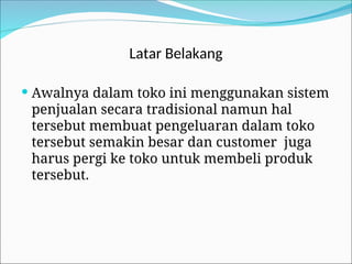 Latar Belakang
 Awalnya dalam toko ini menggunakan sistem
penjualan secara tradisional namun hal
tersebut membuat pengeluaran dalam toko
tersebut semakin besar dan customer juga
harus pergi ke toko untuk membeli produk
tersebut.
 