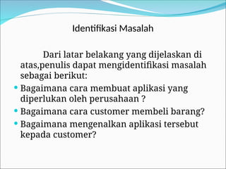 Identifikasi Masalah
Dari latar belakang yang dijelaskan di
atas,penulis dapat mengidentifikasi masalah
sebagai berikut:
 Bagaimana cara membuat aplikasi yang
diperlukan oleh perusahaan ?
 Bagaimana cara customer membeli barang?
 Bagaimana mengenalkan aplikasi tersebut
kepada customer?
 