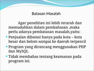 Batasan Masalah
Agar penelitian ini lebih terarah dan
memudahkan dalam pembahasan ,maka
perlu adanya pembatasan masalah,yaitu:
 Penjualan dibatasi hanya pada kota – kota
besar dan belom sampai ke daerah terpencil
 Program yang dirancang menggunakan PHP
dan MySQL
 Tidak membahas tentang keamanan pada
program ini.
 