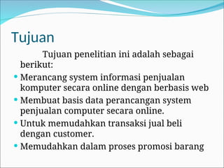 Tujuan
Tujuan penelitian ini adalah sebagai
berikut:
 Merancang system informasi penjualan
komputer secara online dengan berbasis web
 Membuat basis data perancangan system
penjualan computer secara online.
 Untuk memudahkan transaksi jual beli
dengan customer.
 Memudahkan dalam proses promosi barang
 