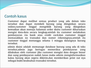 Contoh kasus
Customer dapat melihat semua product yang ada dalam toko
tersebut dan dapat membeli barang yang diinginkan secara
online,customer tinggal mengeklik barang yang diinginkan
kemudian akan menuju halaman order disitu customer diharuskan
mengisi data-data secara lengkap,setelah itu customer melakukan
pembayaran via bank atau credit card,dan customer tinggal
memasukkan no transaksi dan nomer rekeningnya,setelah itu
customer tinggal menunggu selama 1 minggu datangnya barang
tersebut.
admin disini adalah memanage database barang yang ada di toko
tersebut,admin juga bertugas memeriksa pembayaran yang
dilakukan oleh customer jika customer mengisi data dengan benar
dan uang pembayaran sudah lunas maka admin menginformasikan
kalau barang akan segera dikirim,dan memberikan print out nya
sebagai bukti keabsahan transaksi tersebut.
 