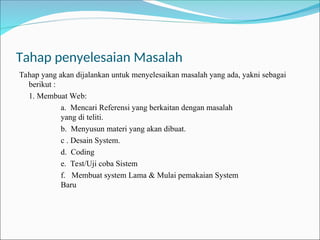 Tahap penyelesaian Masalah
Tahap yang akan dijalankan untuk menyelesaikan masalah yang ada, yakni sebagai
berikut :
1. Membuat Web:
a. Mencari Referensi yang berkaitan dengan masalah
yang di teliti.
b. Menyusun materi yang akan dibuat.
c . Desain System.
d. Coding
e. Test/Uji coba Sistem
f. Membuat system Lama & Mulai pemakaian System
Baru
 