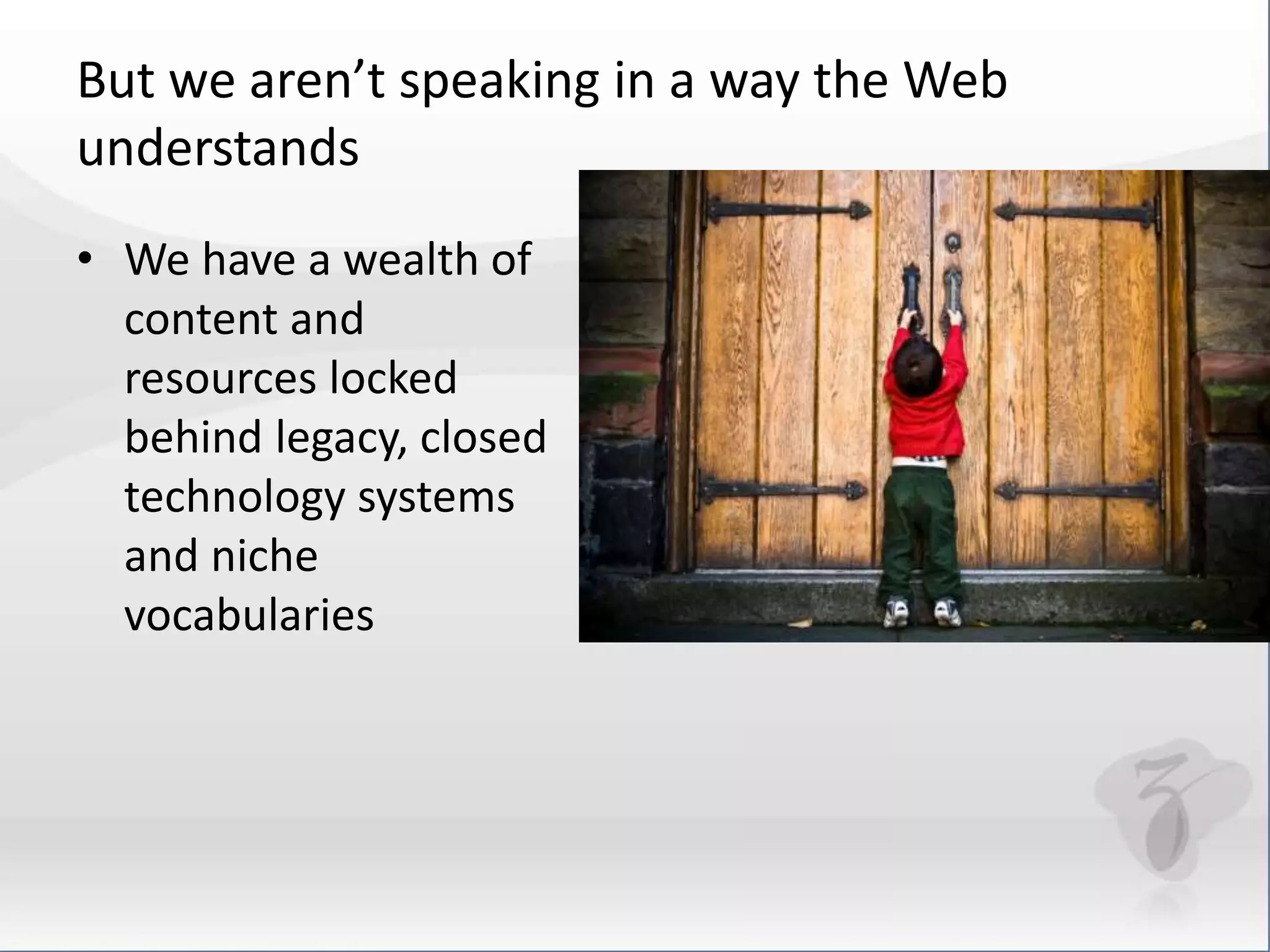 But we aren’t speaking in a way the Web 
understands 
• We have a wealth of 
content and 
resources locked 
behind legacy, closed 
technology systems 
and niche 
vocabularies 
 