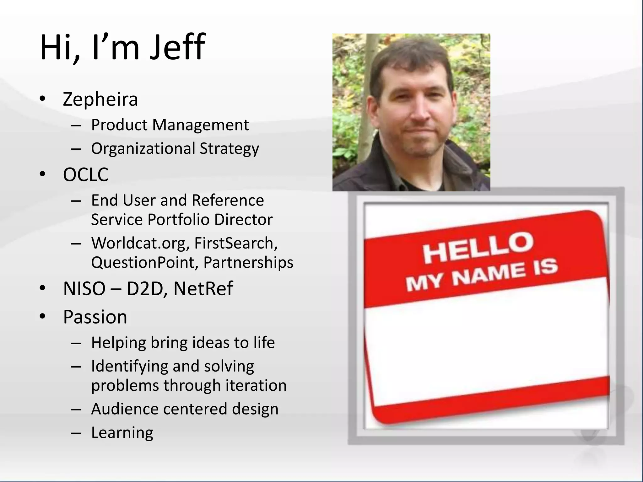 Hi, I’m Jeff 
• Zepheira 
– Product Management 
– Organizational Strategy 
• OCLC 
– End User and Reference 
Service Portfolio Director 
– Worldcat.org, FirstSearch, 
QuestionPoint, Partnerships 
• NISO – D2D, NetRef 
• Passion 
– Helping bring ideas to life 
– Identifying and solving 
problems through iteration 
– Audience centered design 
– Learning 
 