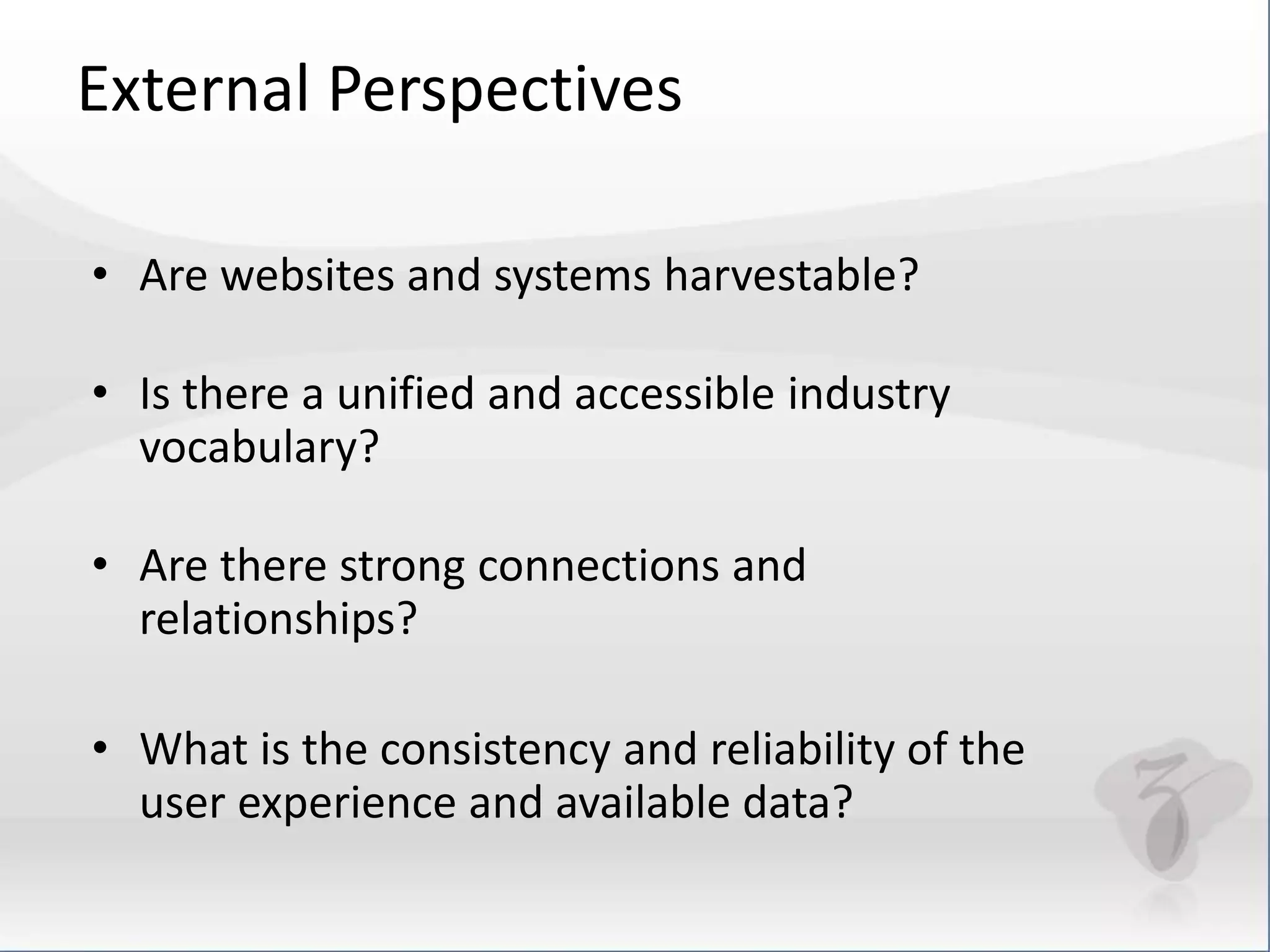 External Perspectives 
• Are websites and systems harvestable? 
• Is there a unified and accessible industry 
vocabulary? 
• Are there strong connections and 
relationships? 
• What is the consistency and reliability of the 
user experience and available data? 
 
