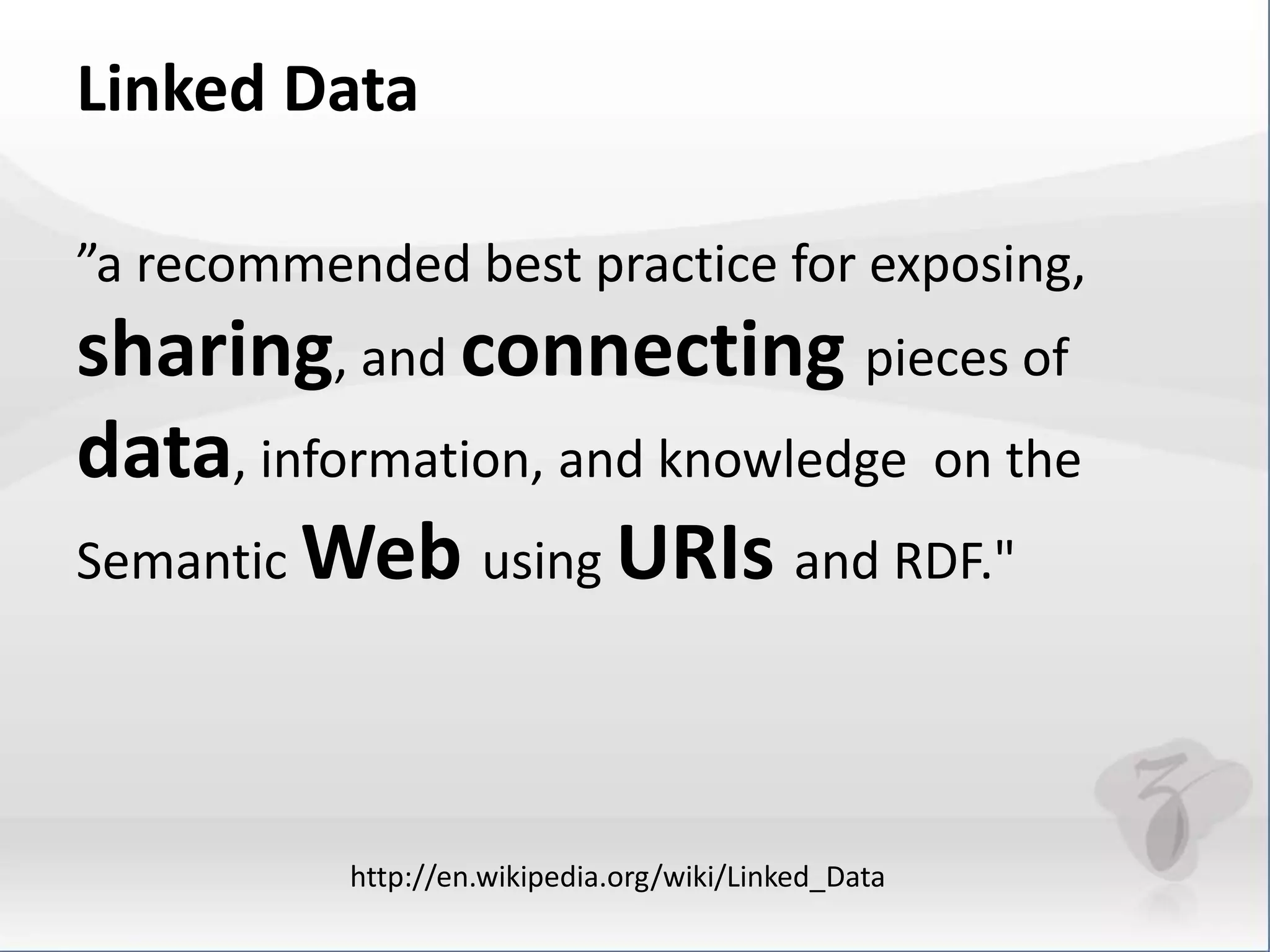 Linked Data 
”a recommended best practice for exposing, 
sharing, and connecting pieces of 
data, information, and knowledge on the 
Semantic Web using URIs and RDF." 
http://en.wikipedia.org/wiki/Linked_Data 
 