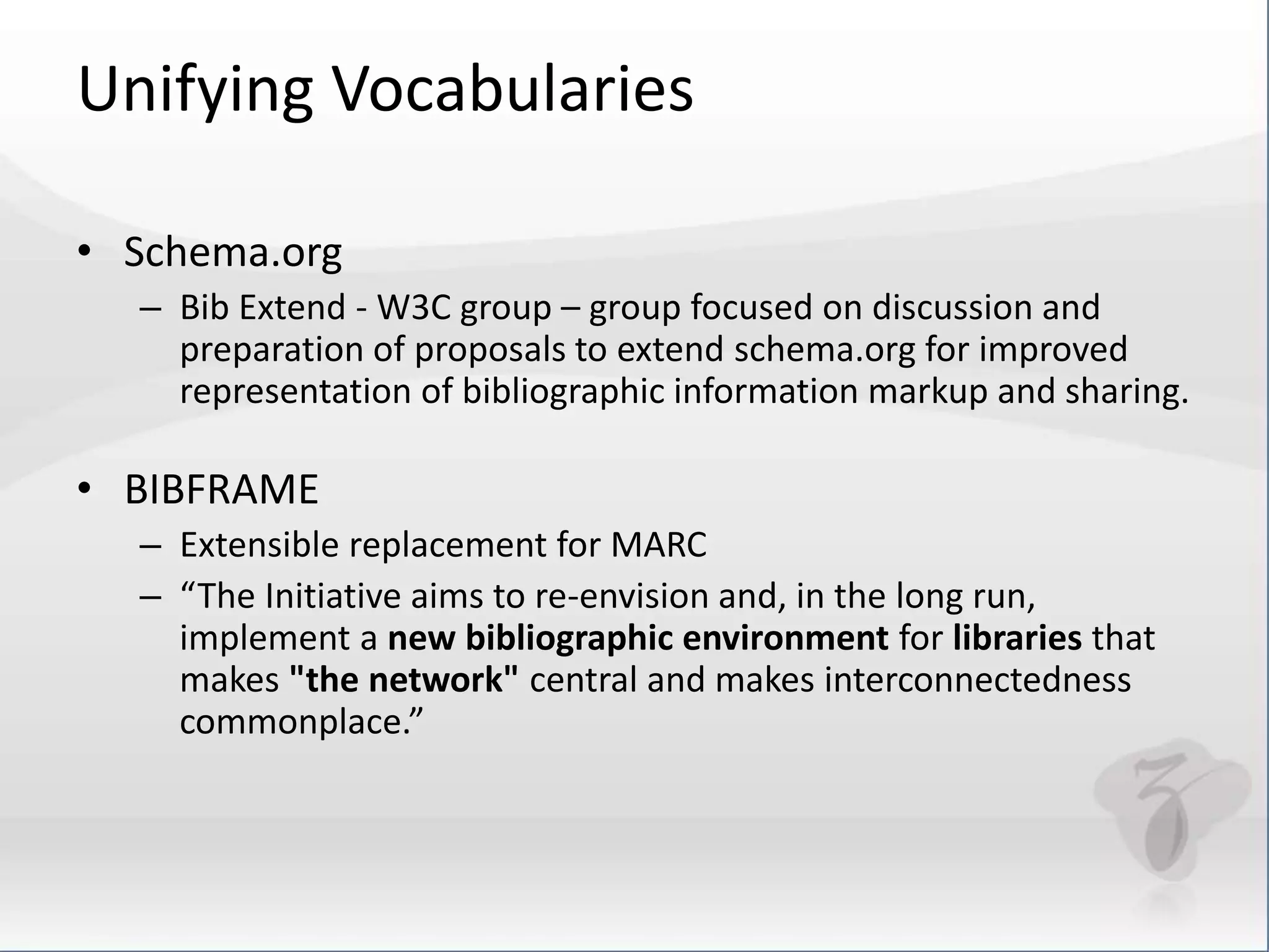 Unifying Vocabularies 
• Schema.org 
– Bib Extend - W3C group – group focused on discussion and 
preparation of proposals to extend schema.org for improved 
representation of bibliographic information markup and sharing. 
• BIBFRAME 
– Extensible replacement for MARC 
– “The Initiative aims to re-envision and, in the long run, 
implement a new bibliographic environment for libraries that 
makes "the network" central and makes interconnectedness 
commonplace.” 
 