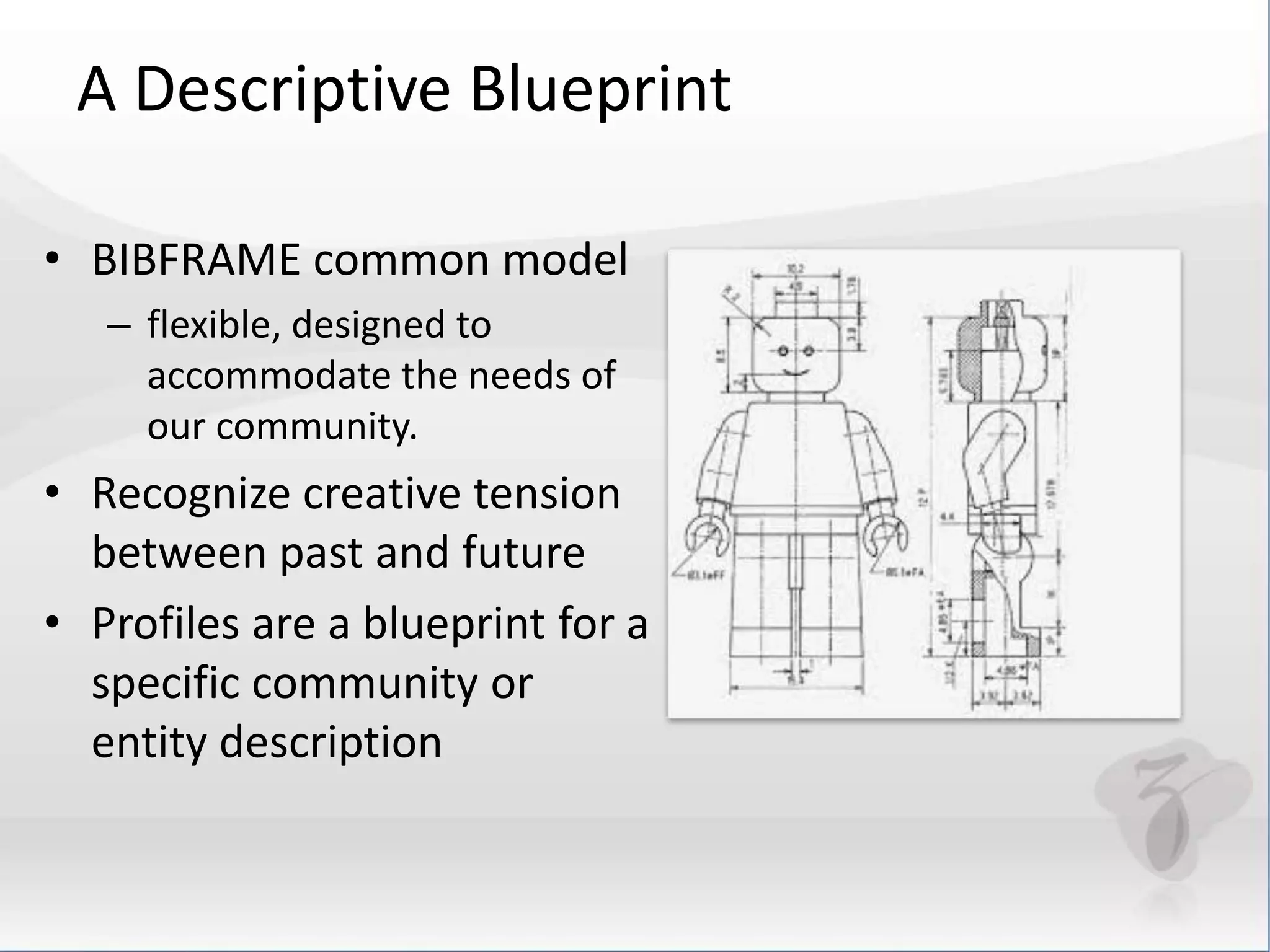A Descriptive Blueprint 
• BIBFRAME common model 
– flexible, designed to 
accommodate the needs of 
our community. 
• Recognize creative tension 
between past and future 
• Profiles are a blueprint for a 
specific community or 
entity description 
 