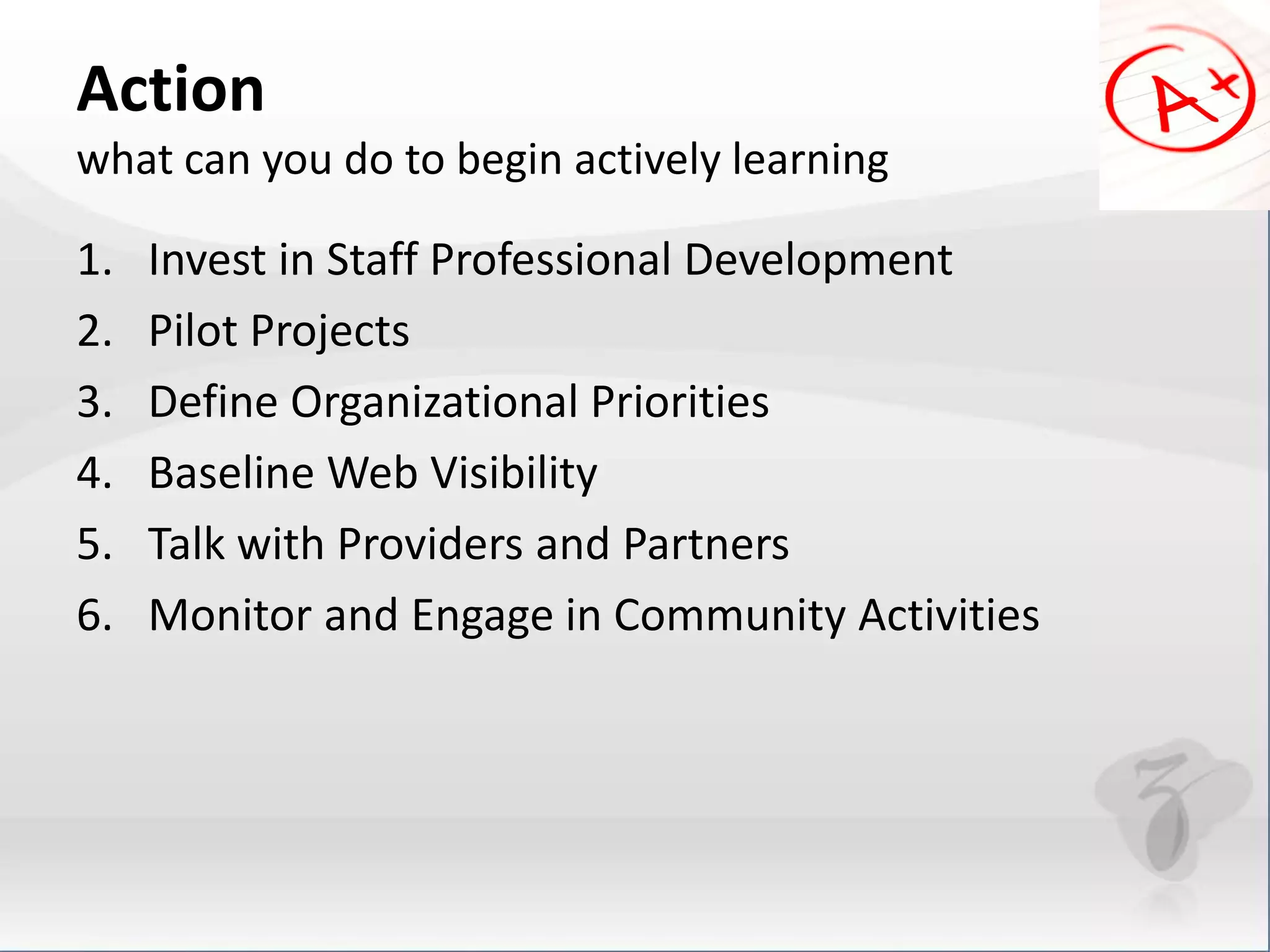 Action 
what can you do to begin actively learning 
1. Invest in Staff Professional Development 
2. Pilot Projects 
3. Define Organizational Priorities 
4. Baseline Web Visibility 
5. Talk with Providers and Partners 
6. Monitor and Engage in Community Activities 
 