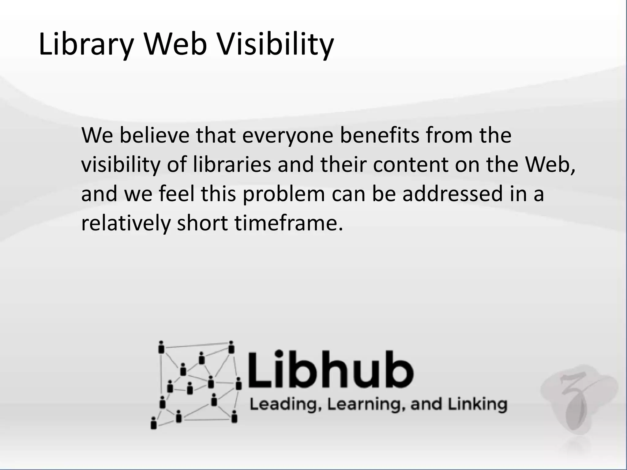 Library Web Visibility 
We believe that everyone benefits from the 
visibility of libraries and their content on the Web, 
and we feel this problem can be addressed in a 
relatively short timeframe. 
 