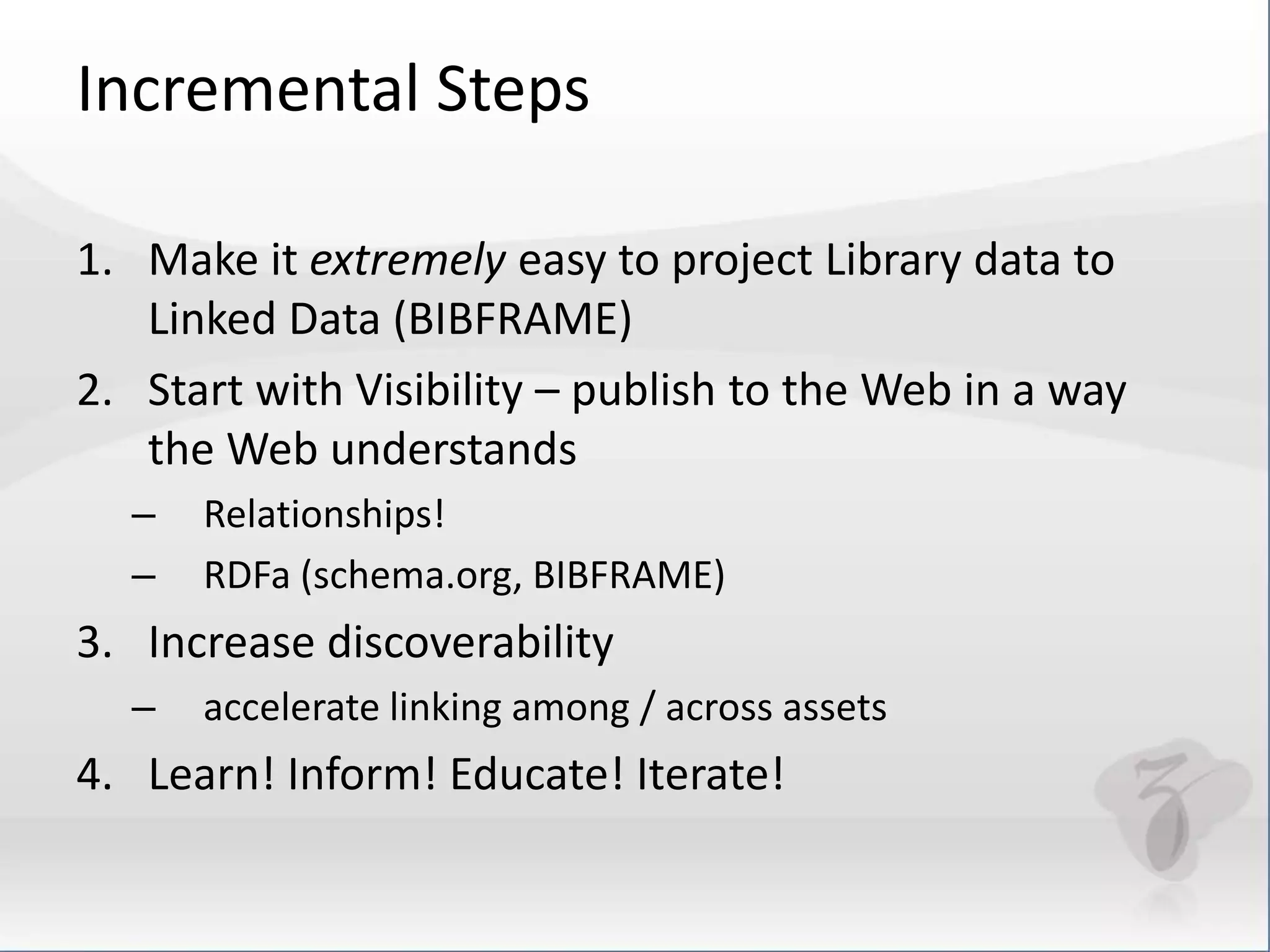 Incremental Steps 
1. Make it extremely easy to project Library data to 
Linked Data (BIBFRAME) 
2. Start with Visibility – publish to the Web in a way 
the Web understands 
– Relationships! 
– RDFa (schema.org, BIBFRAME) 
3. Increase discoverability 
– accelerate linking among / across assets 
4. Learn! Inform! Educate! Iterate! 
 
