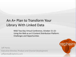 An A+ Plan to Transform Your 
Library With Linked Data 
NISO Two-Day Virtual Conference, October 21-22: 
Using the Web as an E-Content Distribution Platform: 
Challenges and Opportunities 
Jeff Penka 
Executive Director, Product and Channel Development 
jeffpenka@zepheira.com 
 
