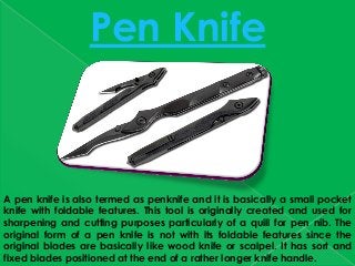 A pen knife is also termed as penknife and it is basically a small pocket
knife with foldable features. This tool is originally created and used for
sharpening and cutting purposes particularly of a quill for pen nib. The
original form of a pen knife is not with its foldable features since the
original blades are basically like wood knife or scalpel. It has sort and
fixed blades positioned at the end of a rather longer knife handle.
Pen Knife
 
