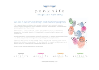 We are a full-service design and marketing agency
Four unique specialisms combining to deliver versatile, powerful and highly successful marketing
including: demand generation and product awareness campaigns, brand cultivation, corporate literature,
advertising, direct-mail, PoS and events.

Delivered across a myriad of verticals: Automotive, Computer Games, Leisure and Entertainment,
Manufacturing, Technology, Telecoms and Transportation to a predominantly B2B audience and
sometimes B2C.

We love measurement and personalisation and aim to communicate 121 wherever and whenever possible
– we do this using genuinely innovate groundbreaking ideology, techniques and systems.

Unlike many other agencies, we whole-heartedly believe in telling the truth, responding quickly and care
about what we deliver and how we deliver it. We do what we love. We only work with people who like us
and who we like too – what’s the point in working with people you don’t like?

We are Penknife Integrated Marketing and we are unique.




                                                      www.penknifedesign.com
 