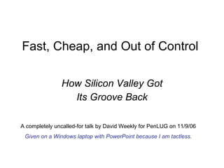 Fast, Cheap, and Out of Control How Silicon Valley Got Its Groove Back A completely uncalled-for talk by David Weekly for PenLUG on 11/9/06 Given on a Windows laptop with PowerPoint because I am tactless. 