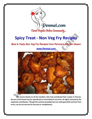 Spicy Treat - Non Veg Fry Recipes
Best & Tasty Non Veg Fry Recipes from Penmai’s Kitchen Queen
www.Penmai.com

Our sincere thanks to all the members who had contributed their recipes in Penmai.
No part of this book may be reproduced or transmitted in any form, all rights reserved by the
respective contributors. Though the contents provided here are with good faith and free from
errors, we do not warrant its accuracy or completeness.

 