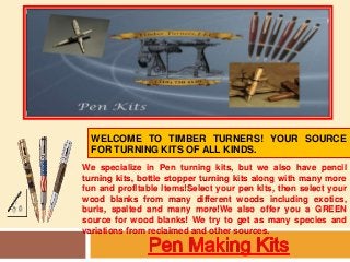WELCOME TO TIMBER TURNERS! YOUR SOURCE 
FOR TURNING KITS OF ALL KINDS. 
We specialize in Pen turning kits, but we also have pencil 
turning kits, bottle stopper turning kits along with many more 
fun and profitable items!Select your pen kits, then select your 
wood blanks from many different woods including exotics, 
burls, spalted and many more!We also offer you a GREEN 
source for wood blanks! We try to get as many species and 
variations from reclaimed and other sources. 
 