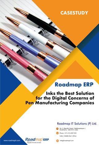 Integrate Innovate Succeed
R
CASESTUDY
Inks the Best Solution
for the Digital Concerns of
Pen Manufacturing Companies
Roadmap ERP
www.roadmapit.com
No. 5, Republic Street | Reddiarpalayam |
Pondicherry - 605 010 | India
Phone: +91 413 4207 333
mktg@roadmapit.com
Roadmap IT Solutions (P) Ltd.
India | Middle East | Africa
 