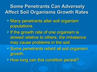 Some Penetrants Can AdverselySome Penetrants Can Adversely
Affect Soil Organisms Growth RatesAffect Soil Organisms Growth Rates
 Many penetrants alter soil organismMany penetrants alter soil organism
populations.populations.
 If the growth rate of one organism isIf the growth rate of one organism is
slowed relative to others, the imbalanceslowed relative to others, the imbalance
may cause problems in the soil.may cause problems in the soil.
 Some penetrants retard all soil organismSome penetrants retard all soil organism
growth.growth.
 How long can this condition persist?How long can this condition persist?
 