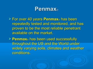 PenmaxPenmax®®
 For over 40 yearsFor over 40 years PenmaxPenmax®® has beenhas been
repeatedly tested and monitored, and hasrepeatedly tested and monitored, and has
proven to be the most reliable penetrantproven to be the most reliable penetrant
available on the market.available on the market.
 PenmaxPenmax®® has been used successfullyhas been used successfully
throughout the US and the World underthroughout the US and the World under
widely varying soils, climates and weatherwidely varying soils, climates and weather
conditions.conditions.
 