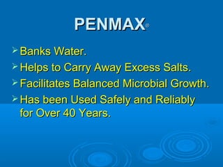 PENMAXPENMAX®®
 Banks Water.Banks Water.
 Helps to Carry Away Excess Salts.Helps to Carry Away Excess Salts.
 Facilitates Balanced Microbial Growth.Facilitates Balanced Microbial Growth.
 Has been Used Safely and ReliablyHas been Used Safely and Reliably
for Over 40 Years.for Over 40 Years.
 