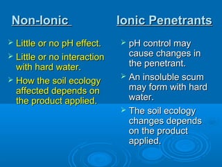 Non-IonicNon-Ionic Ionic PenetrantsIonic Penetrants
 Little or no pH effect.Little or no pH effect.
 Little or no interactionLittle or no interaction
with hard water.with hard water.
 How the soil ecologyHow the soil ecology
affected depends onaffected depends on
the product applied.the product applied.
 pH control maypH control may
cause changes incause changes in
the penetrant.the penetrant.
 An insoluble scumAn insoluble scum
may form with hardmay form with hard
water.water.
 The soil ecologyThe soil ecology
changes dependschanges depends
on the producton the product
applied.applied.
 