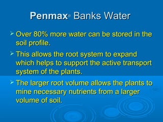 PenmaxPenmax®®
Banks WaterBanks Water
 Over 80% more water can be stored in theOver 80% more water can be stored in the
soil profile.soil profile.
 This allows the root system to expandThis allows the root system to expand
which helps to support the active transportwhich helps to support the active transport
system of the plants.system of the plants.
 The larger root volume allows the plants toThe larger root volume allows the plants to
mine necessary nutrients from a largermine necessary nutrients from a larger
volume of soil.volume of soil.
 
