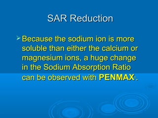 SAR ReductionSAR Reduction
 Because the sodium ion is moreBecause the sodium ion is more
soluble than either the calcium orsoluble than either the calcium or
magnesium ions, a huge changemagnesium ions, a huge change
in the Sodium Absorption Ratioin the Sodium Absorption Ratio
can be observed withcan be observed with PENMAXPENMAX®®
..
 