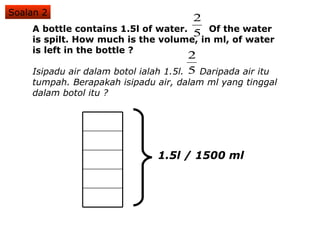 A bottle contains 1.5l of water.  Of the water is spilt. How much is the volume, in ml, of water is left in the bottle ? Isipadu air dalam botol ialah 1.5l.  Daripada air itu tumpah. Berapakah isipadu air, dalam ml yang tinggal dalam botol itu ? Soalan 2 1.5l / 1500 ml 